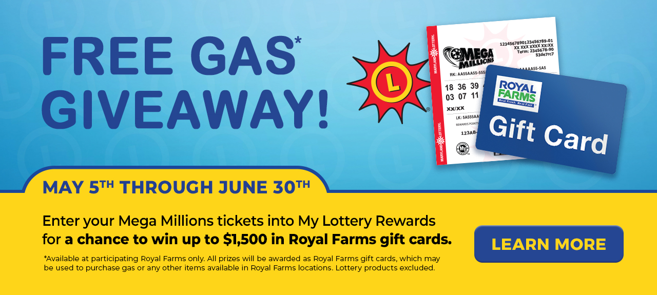 free gas* giveaway! may 5th through june 30th enter your mega millions tickets into my lottery rewards for a chance to win up to $1,500 in royal farms gift cards. available at participating royal farms only. all prizes will be awarded as royal farms gift cards, which may be used to purchase gas or any other items available in royal farms locations. lottery products excluded.  learn more.