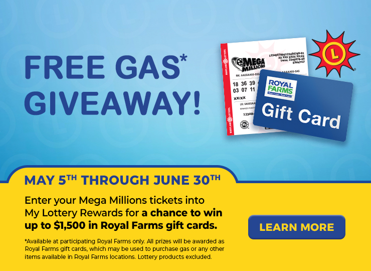 free gas* giveaway! may 5th through june 30th enter your mega millions tickets into my lottery rewards for a chance to win up to $1,500 in royal farms gift cards. available at participating royal farms only. all prizes will be awarded as royal farms gift cards, which may be used to purchase gas or any other items available in royal farms locations. lottery products excluded.  learn more.