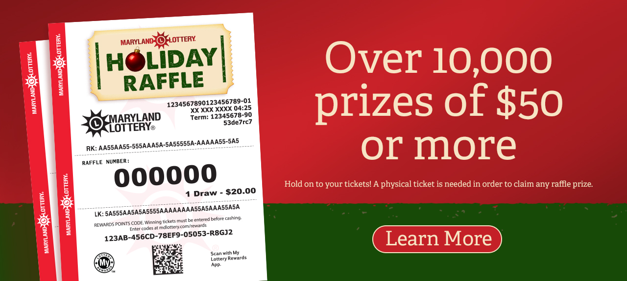 Maryland Lottery Holiday raffle - Over 10,000 prizes of $50 or more. Hold on to your tickets! A physical ticket is needed in order to claim any raffle prize. Learn More