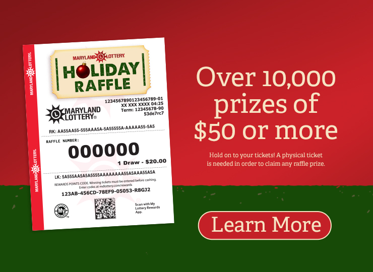 Maryland Lottery Holiday raffle - Over 10,000 prizes of $50 or more. Hold on to your tickets! A physical ticket is needed in order to claim any raffle prize. Learn More