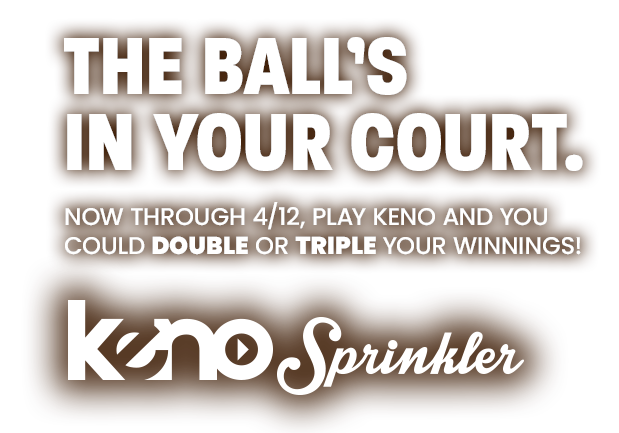 the ball's in your court. now through 4/12, play keno and you could double or triple your winnings with Keno Sprinkler